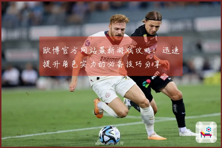 欧博官方网站最新游戏攻略：迅速提升角色实力的必备技巧分享