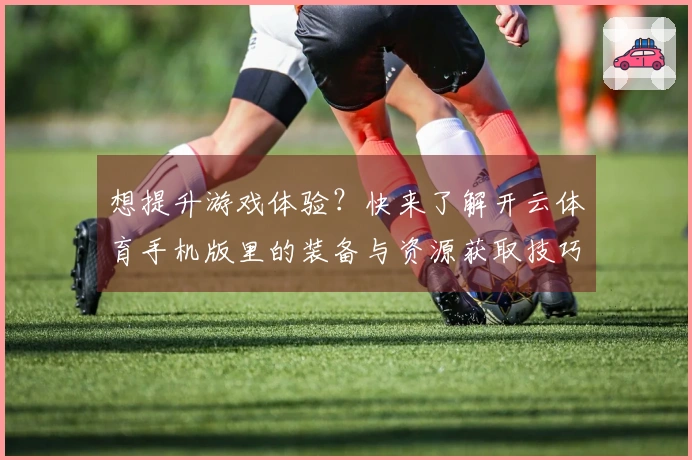 想提升游戏体验？快来了解开云体育手机版里的装备与资源获取技巧！