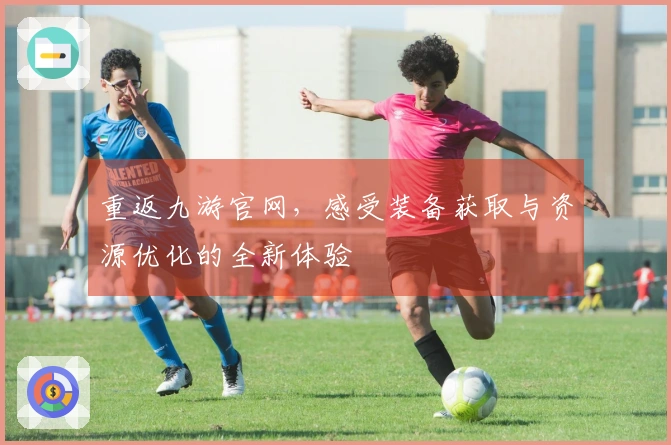 重返九游官网，感受装备获取与资源优化的全新体验